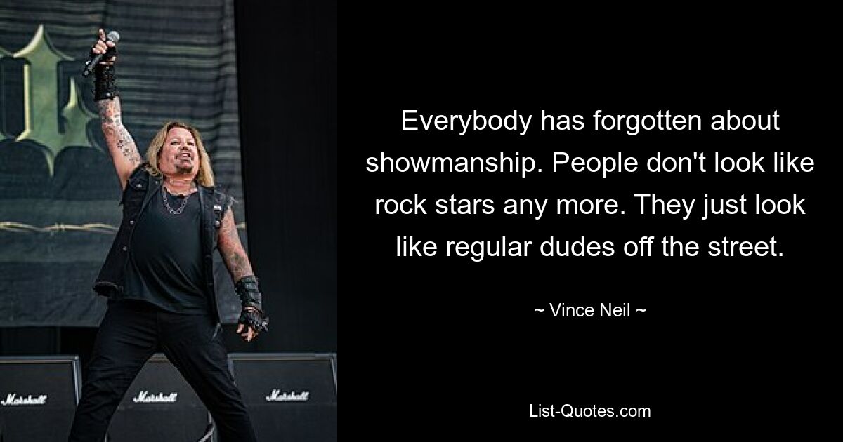 Everybody has forgotten about showmanship. People don't look like rock stars any more. They just look like regular dudes off the street. — © Vince Neil