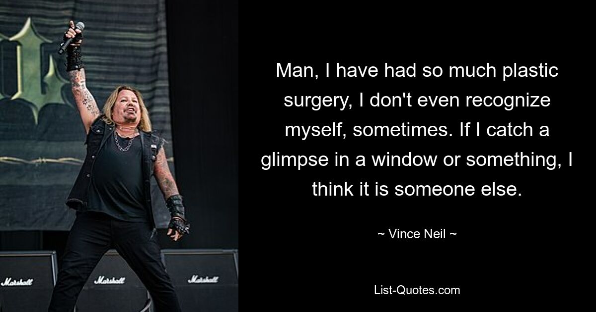 Man, I have had so much plastic surgery, I don't even recognize myself, sometimes. If I catch a glimpse in a window or something, I think it is someone else. — © Vince Neil