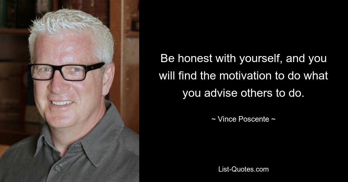 Be honest with yourself, and you will find the motivation to do what you advise others to do. — © Vince Poscente