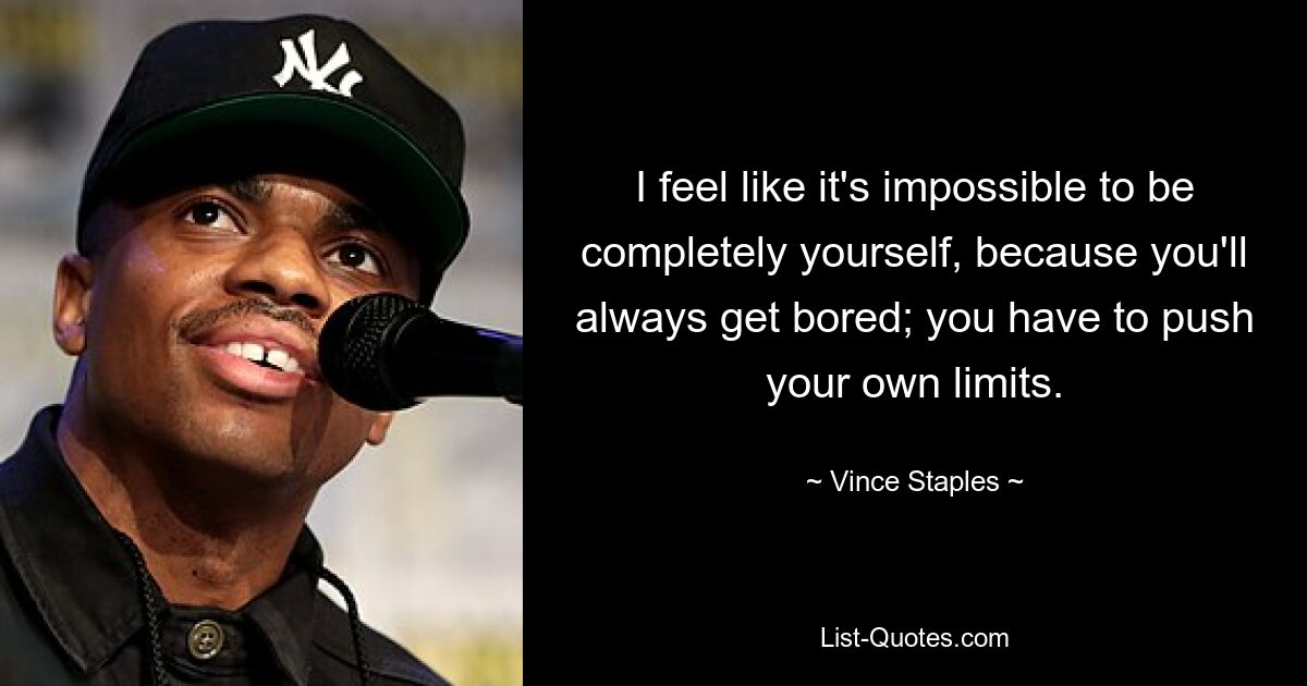 I feel like it's impossible to be completely yourself, because you'll always get bored; you have to push your own limits. — © Vince Staples