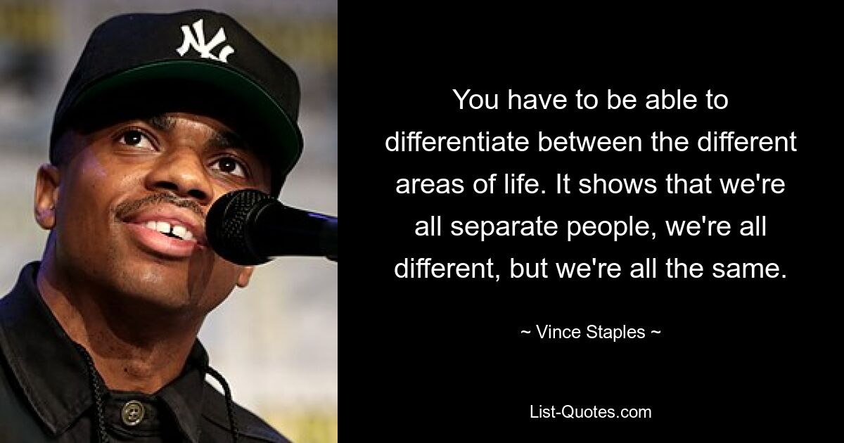 You have to be able to differentiate between the different areas of life. It shows that we're all separate people, we're all different, but we're all the same. — © Vince Staples