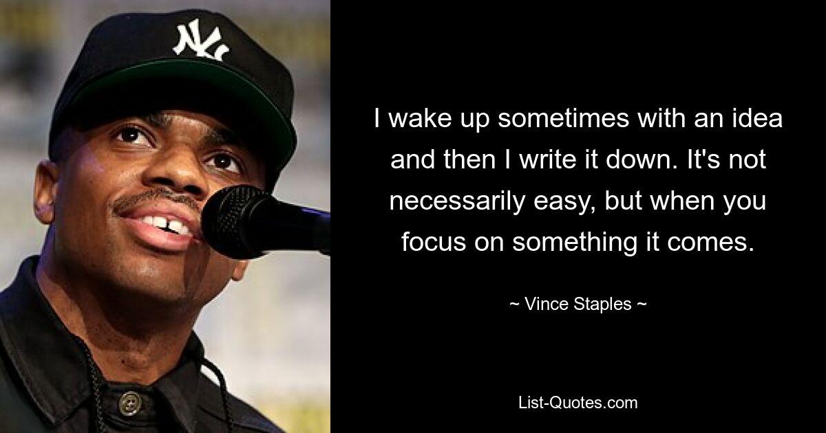 I wake up sometimes with an idea and then I write it down. It's not necessarily easy, but when you focus on something it comes. — © Vince Staples