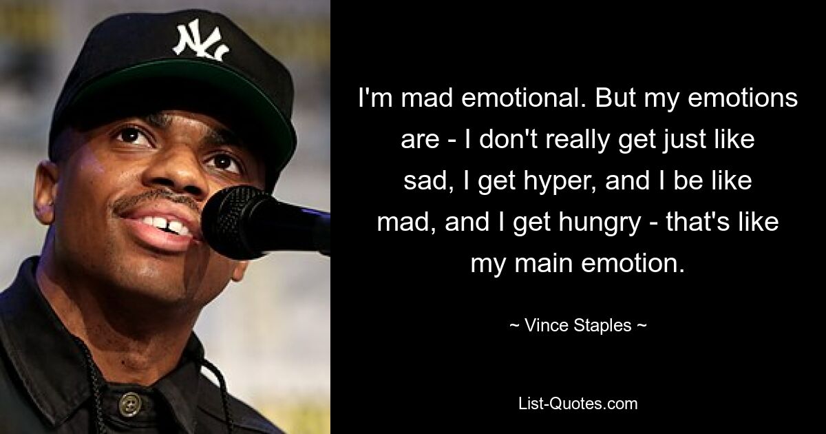 I'm mad emotional. But my emotions are - I don't really get just like sad, I get hyper, and I be like mad, and I get hungry - that's like my main emotion. — © Vince Staples