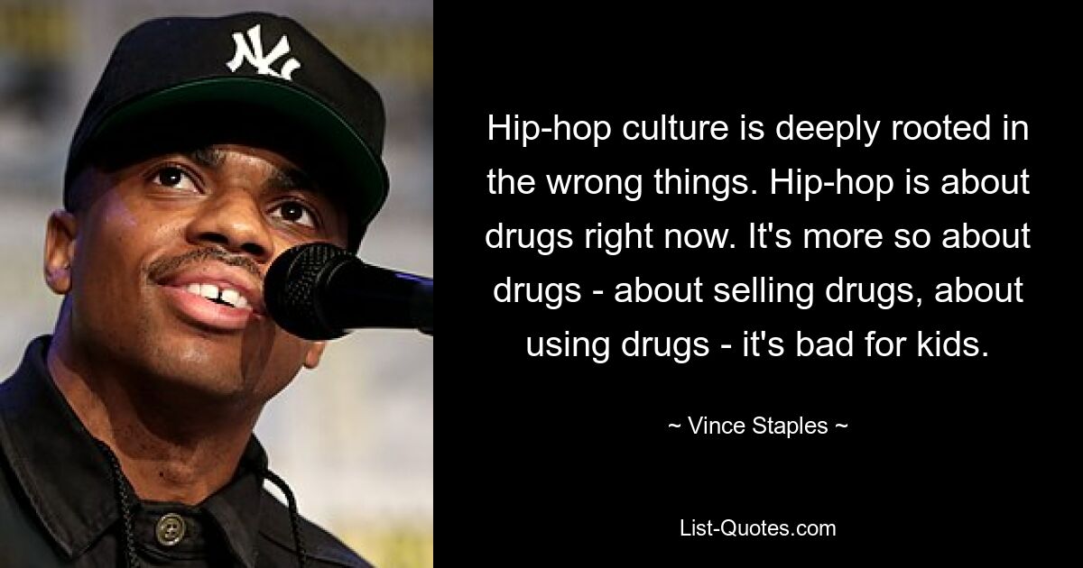 Hip-hop culture is deeply rooted in the wrong things. Hip-hop is about drugs right now. It's more so about drugs - about selling drugs, about using drugs - it's bad for kids. — © Vince Staples