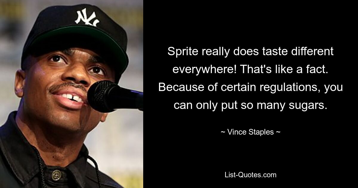 Sprite really does taste different everywhere! That's like a fact. Because of certain regulations, you can only put so many sugars. — © Vince Staples