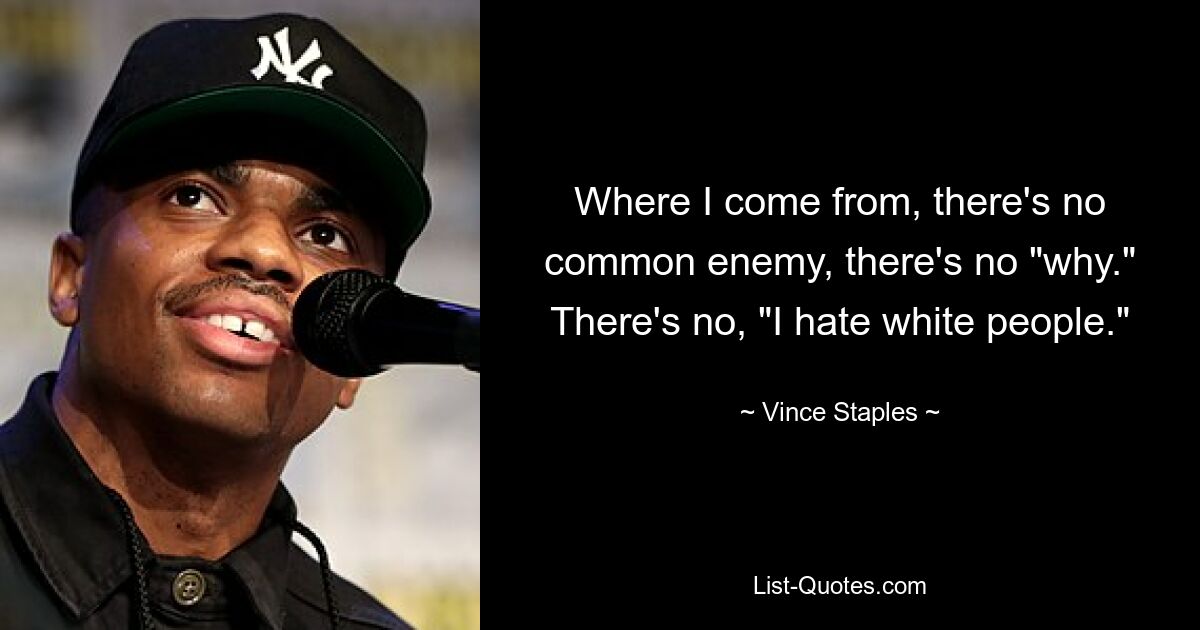 Where I come from, there's no common enemy, there's no "why." There's no, "I hate white people." — © Vince Staples