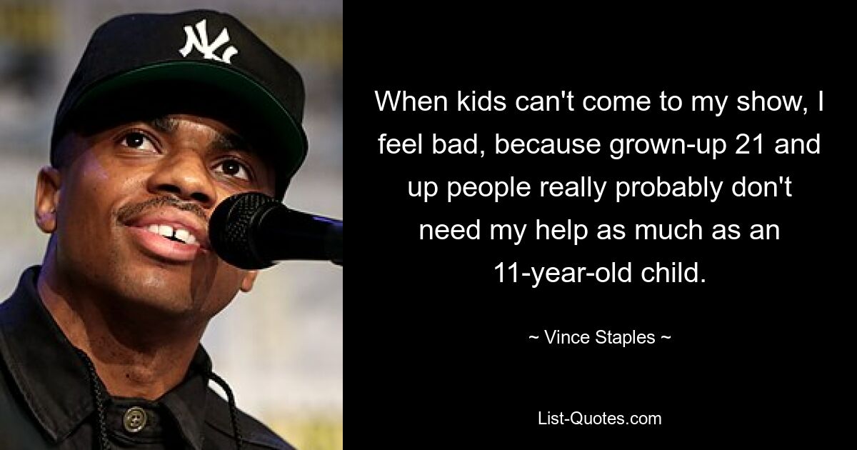 When kids can't come to my show, I feel bad, because grown-up 21 and up people really probably don't need my help as much as an 11-year-old child. — © Vince Staples