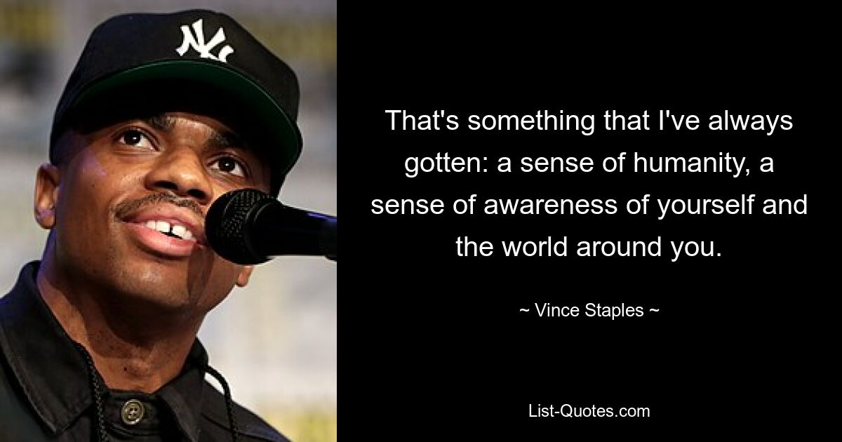 That's something that I've always gotten: a sense of humanity, a sense of awareness of yourself and the world around you. — © Vince Staples