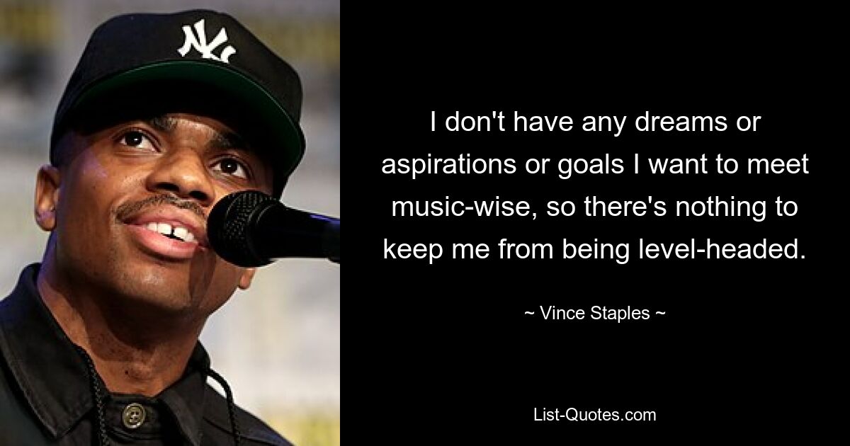 I don't have any dreams or aspirations or goals I want to meet music-wise, so there's nothing to keep me from being level-headed. — © Vince Staples