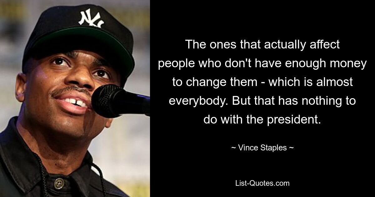 The ones that actually affect people who don't have enough money to change them - which is almost everybody. But that has nothing to do with the president. — © Vince Staples