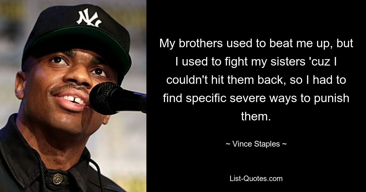 My brothers used to beat me up, but I used to fight my sisters 'cuz I couldn't hit them back, so I had to find specific severe ways to punish them. — © Vince Staples