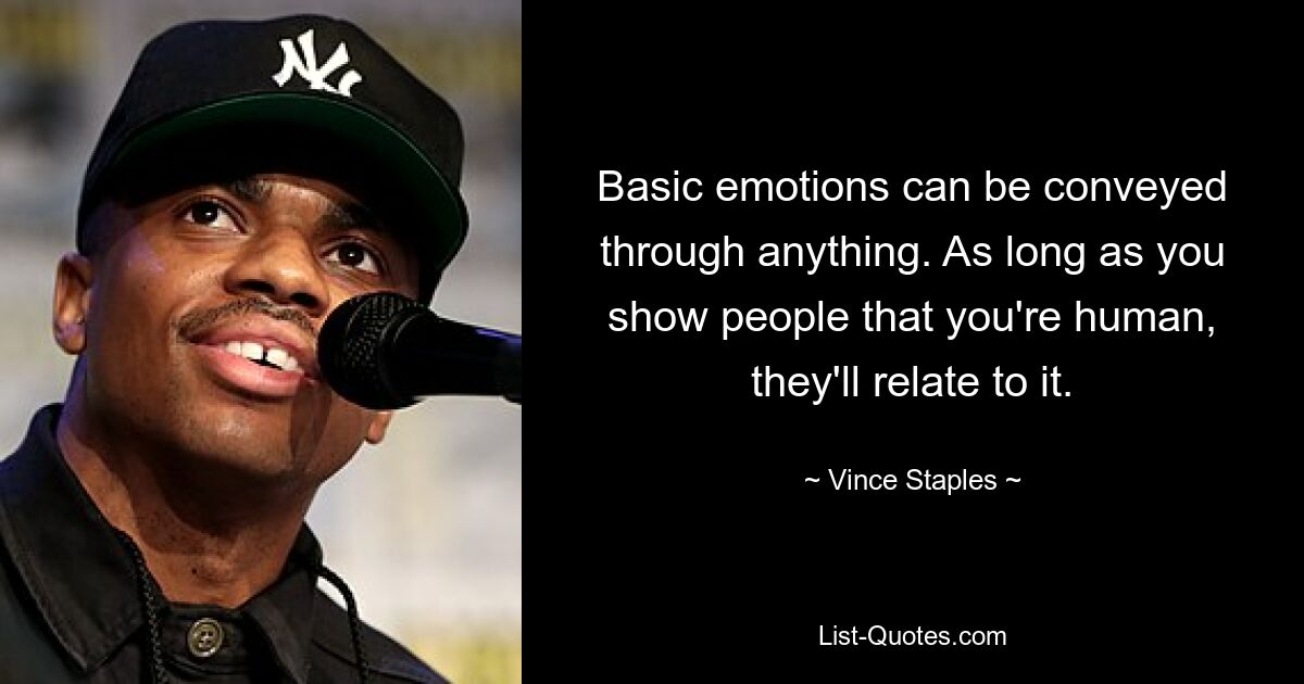 Basic emotions can be conveyed through anything. As long as you show people that you're human, they'll relate to it. — © Vince Staples