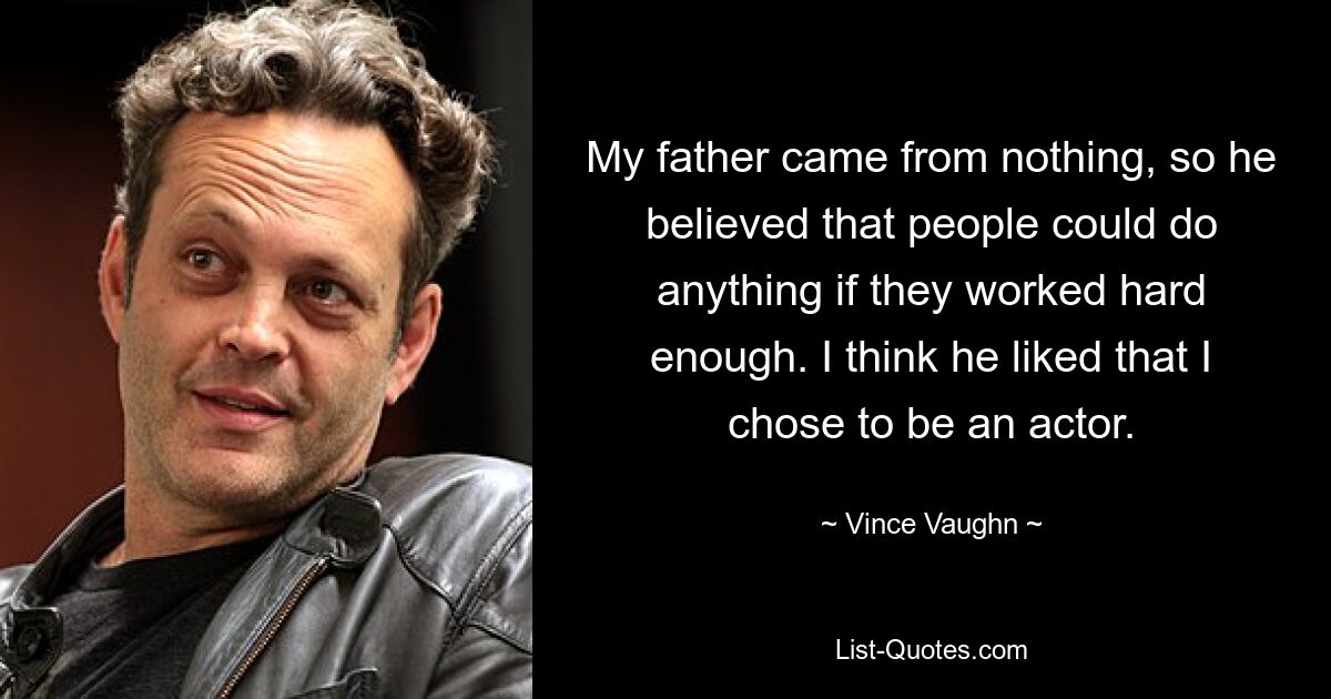 My father came from nothing, so he believed that people could do anything if they worked hard enough. I think he liked that I chose to be an actor. — © Vince Vaughn