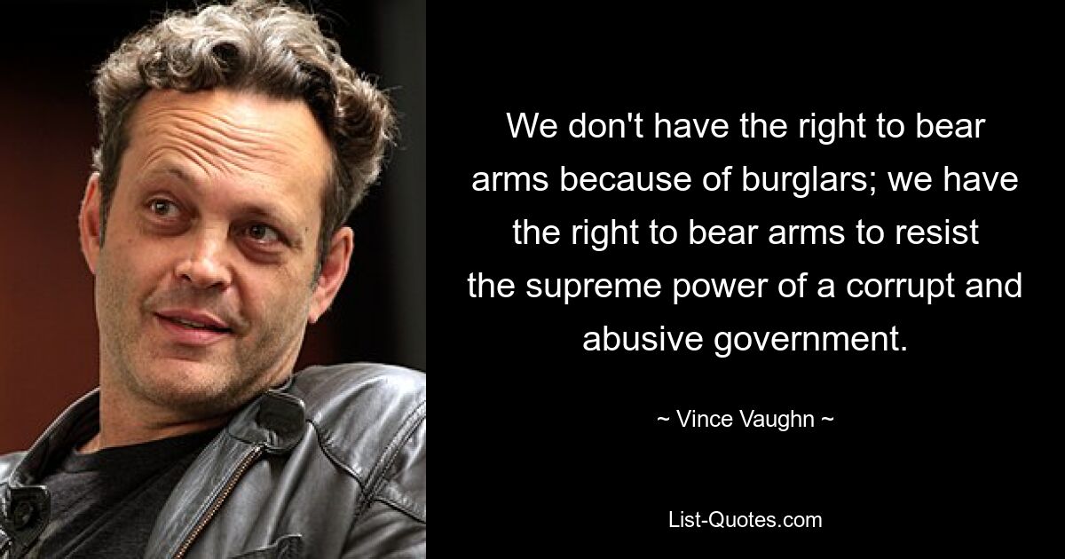 We don't have the right to bear arms because of burglars; we have the right to bear arms to resist the supreme power of a corrupt and abusive government. — © Vince Vaughn