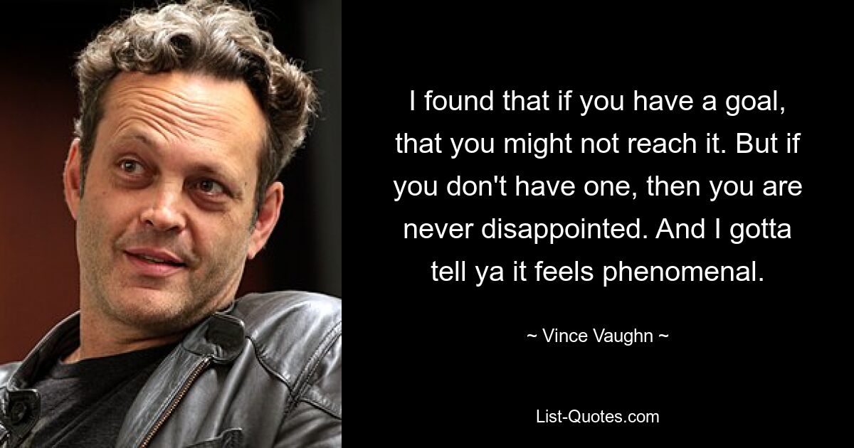 I found that if you have a goal, that you might not reach it. But if you don't have one, then you are never disappointed. And I gotta tell ya it feels phenomenal. — © Vince Vaughn