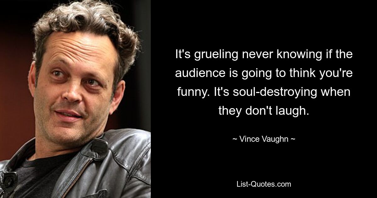 It's grueling never knowing if the audience is going to think you're funny. It's soul-destroying when they don't laugh. — © Vince Vaughn