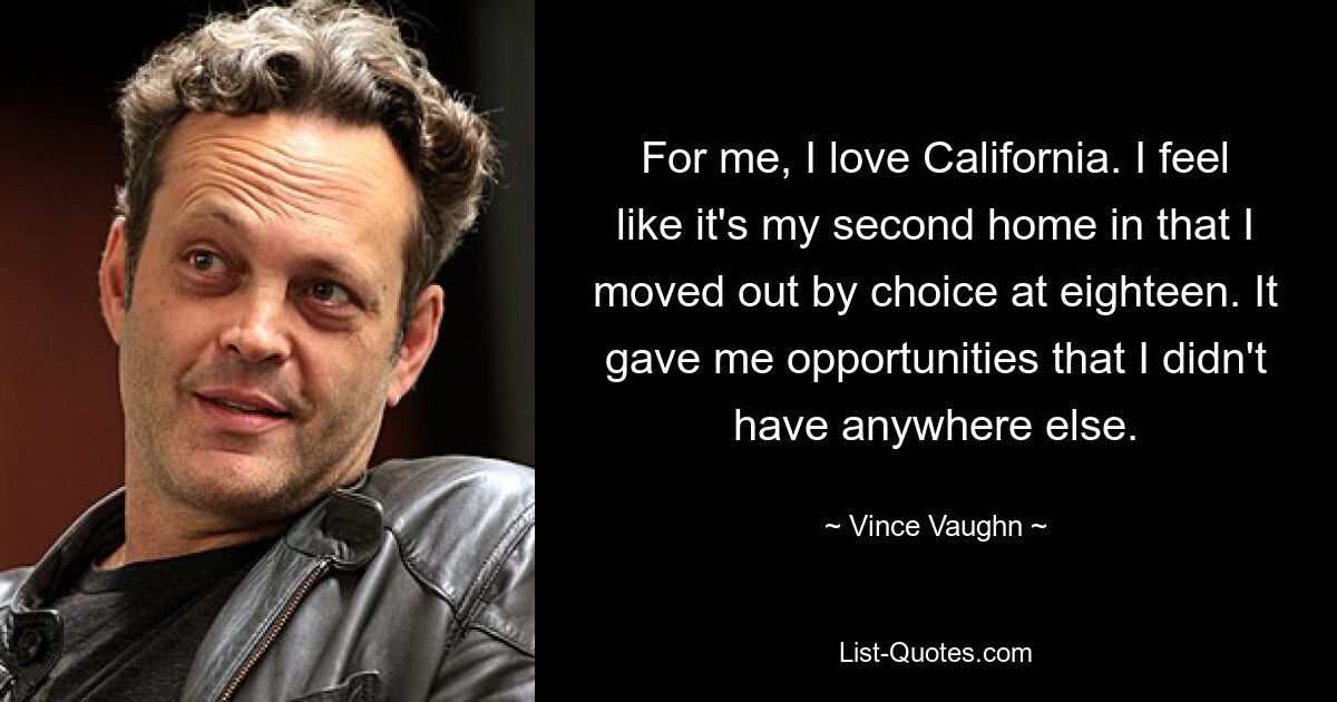 For me, I love California. I feel like it's my second home in that I moved out by choice at eighteen. It gave me opportunities that I didn't have anywhere else. — © Vince Vaughn