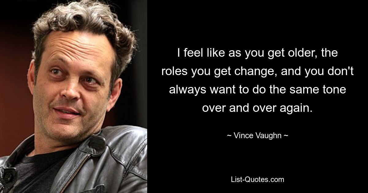 I feel like as you get older, the roles you get change, and you don't always want to do the same tone over and over again. — © Vince Vaughn