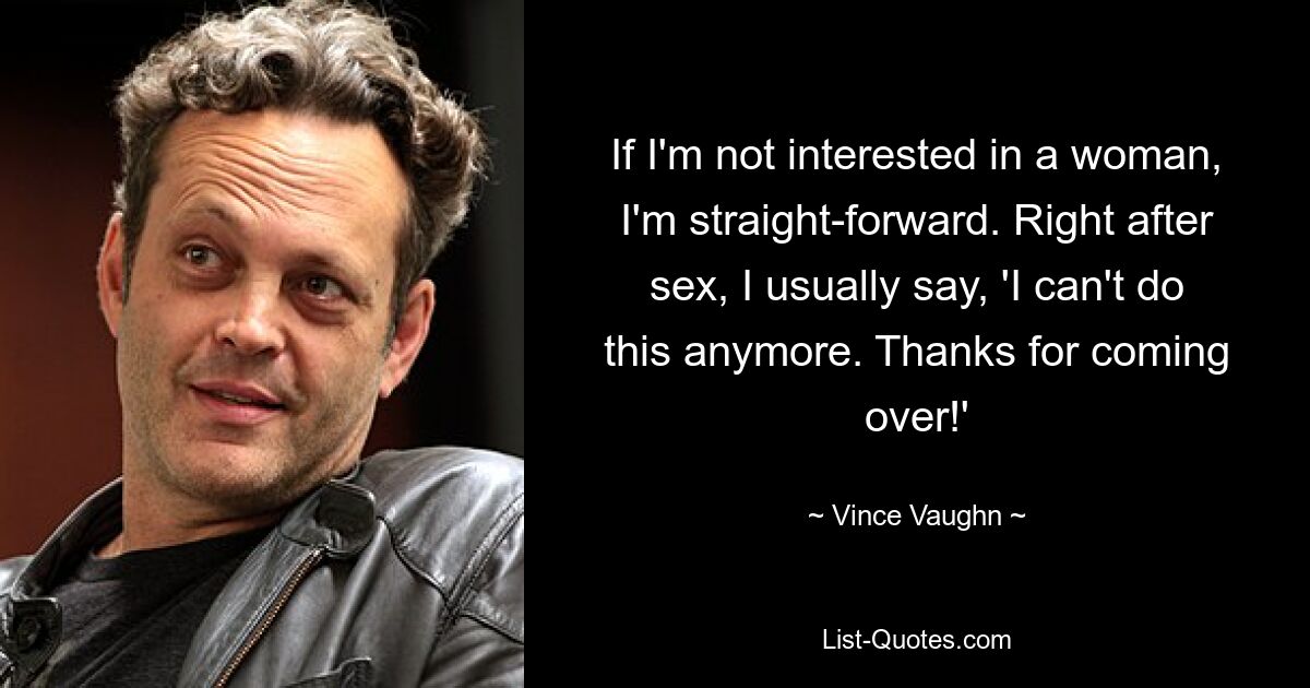 If I'm not interested in a woman, I'm straight-forward. Right after sex, I usually say, 'I can't do this anymore. Thanks for coming over!' — © Vince Vaughn