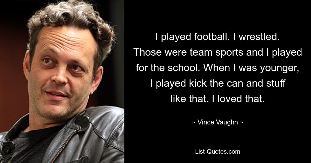 I played football. I wrestled. Those were team sports and I played for the school. When I was younger, I played kick the can and stuff like that. I loved that. — © Vince Vaughn