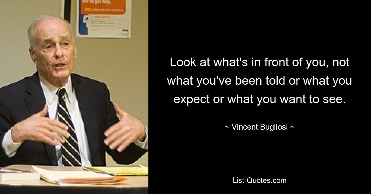 Look at what's in front of you, not what you've been told or what you expect or what you want to see. — © Vincent Bugliosi