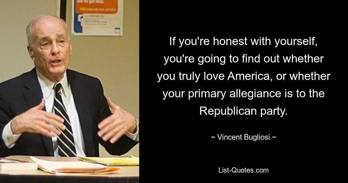 If you're honest with yourself, you're going to find out whether you truly love America, or whether your primary allegiance is to the Republican party. — © Vincent Bugliosi