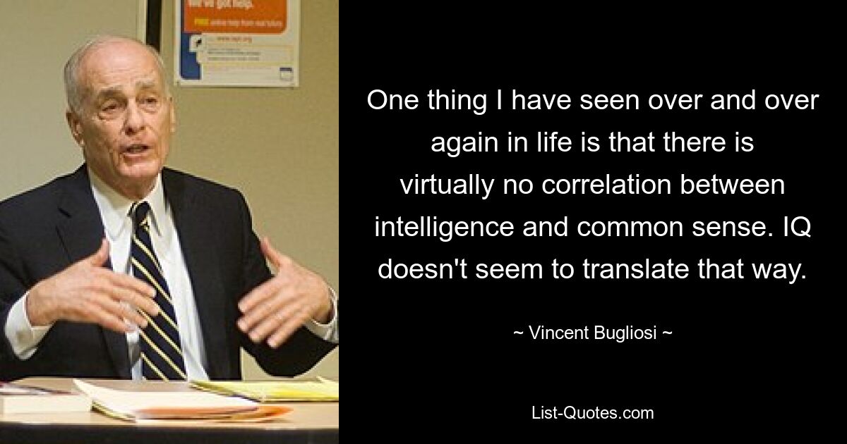 One thing I have seen over and over again in life is that there is virtually no correlation between intelligence and common sense. IQ doesn't seem to translate that way. — © Vincent Bugliosi