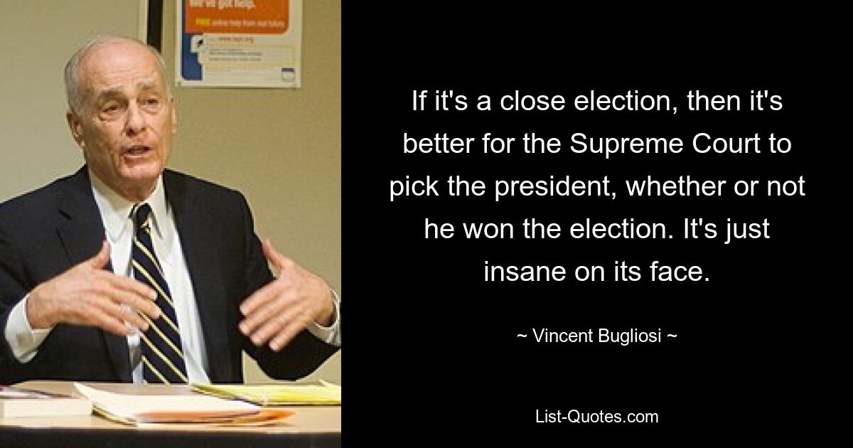 If it's a close election, then it's better for the Supreme Court to pick the president, whether or not he won the election. It's just insane on its face. — © Vincent Bugliosi