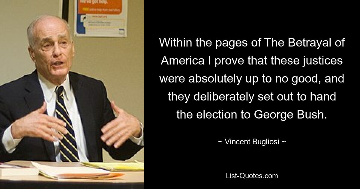 Within the pages of The Betrayal of America I prove that these justices were absolutely up to no good, and they deliberately set out to hand the election to George Bush. — © Vincent Bugliosi