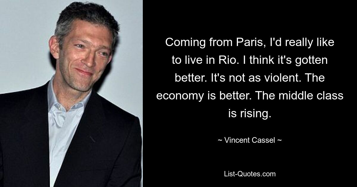 Coming from Paris, I'd really like to live in Rio. I think it's gotten better. It's not as violent. The economy is better. The middle class is rising. — © Vincent Cassel