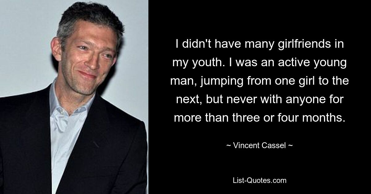 I didn't have many girlfriends in my youth. I was an active young man, jumping from one girl to the next, but never with anyone for more than three or four months. — © Vincent Cassel