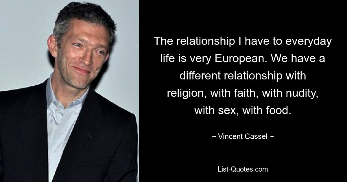 The relationship I have to everyday life is very European. We have a different relationship with religion, with faith, with nudity, with sex, with food. — © Vincent Cassel