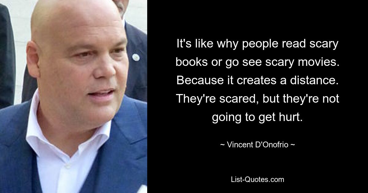 It's like why people read scary books or go see scary movies. Because it creates a distance. They're scared, but they're not going to get hurt. — © Vincent D'Onofrio