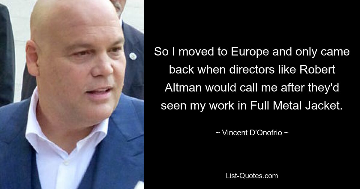 So I moved to Europe and only came back when directors like Robert Altman would call me after they'd seen my work in Full Metal Jacket. — © Vincent D'Onofrio