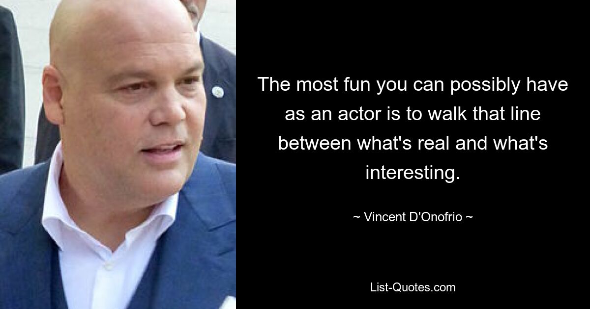 The most fun you can possibly have as an actor is to walk that line between what's real and what's interesting. — © Vincent D'Onofrio