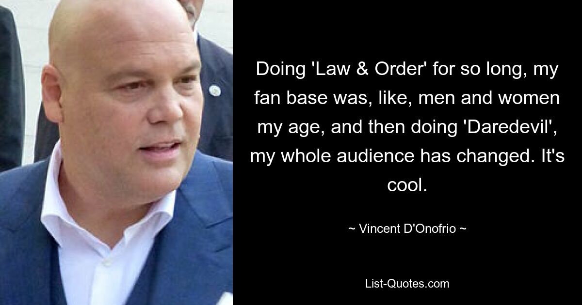 Doing 'Law & Order' for so long, my fan base was, like, men and women my age, and then doing 'Daredevil', my whole audience has changed. It's cool. — © Vincent D'Onofrio