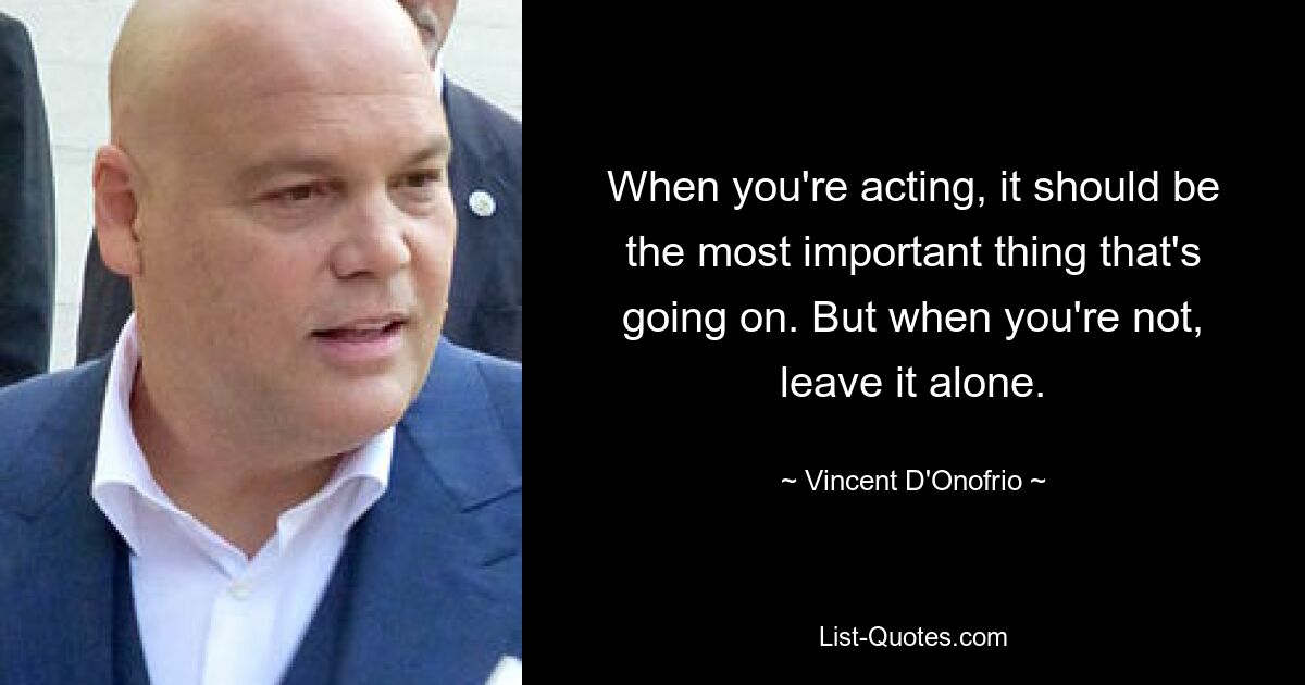 When you're acting, it should be the most important thing that's going on. But when you're not, leave it alone. — © Vincent D'Onofrio