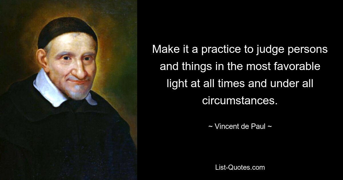 Make it a practice to judge persons and things in the most favorable light at all times and under all circumstances. — © Vincent de Paul