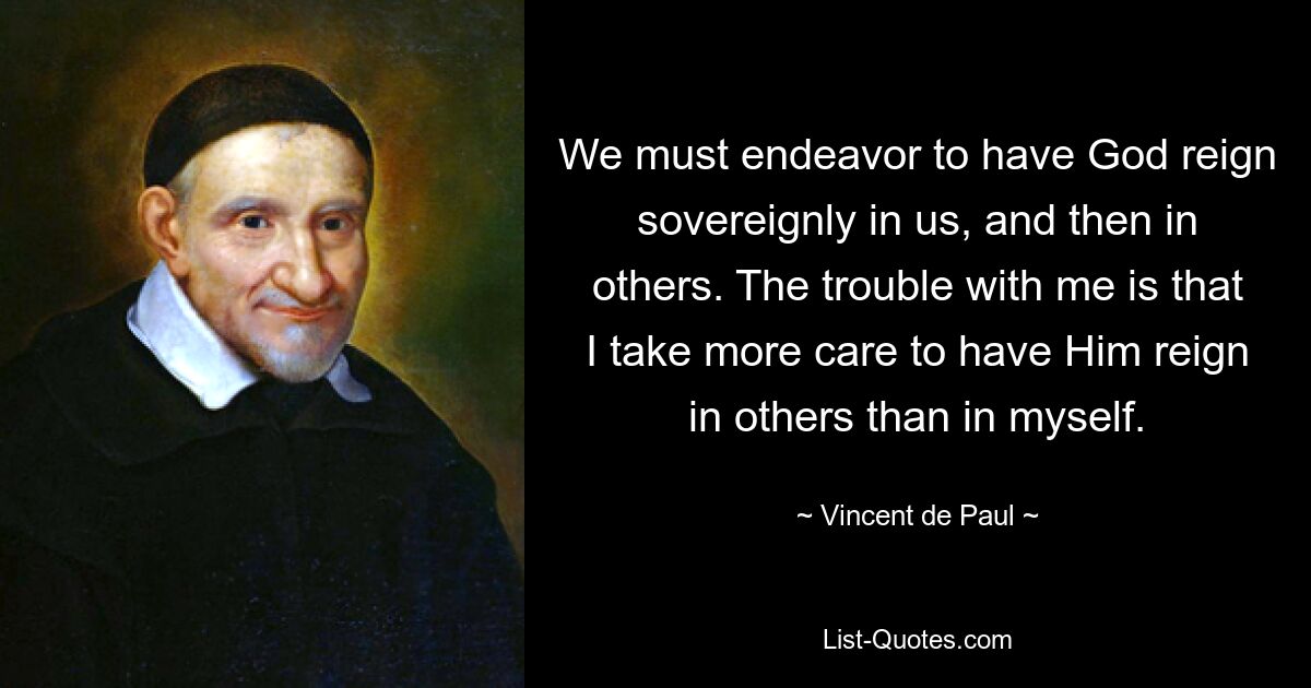 We must endeavor to have God reign sovereignly in us, and then in others. The trouble with me is that I take more care to have Him reign in others than in myself. — © Vincent de Paul