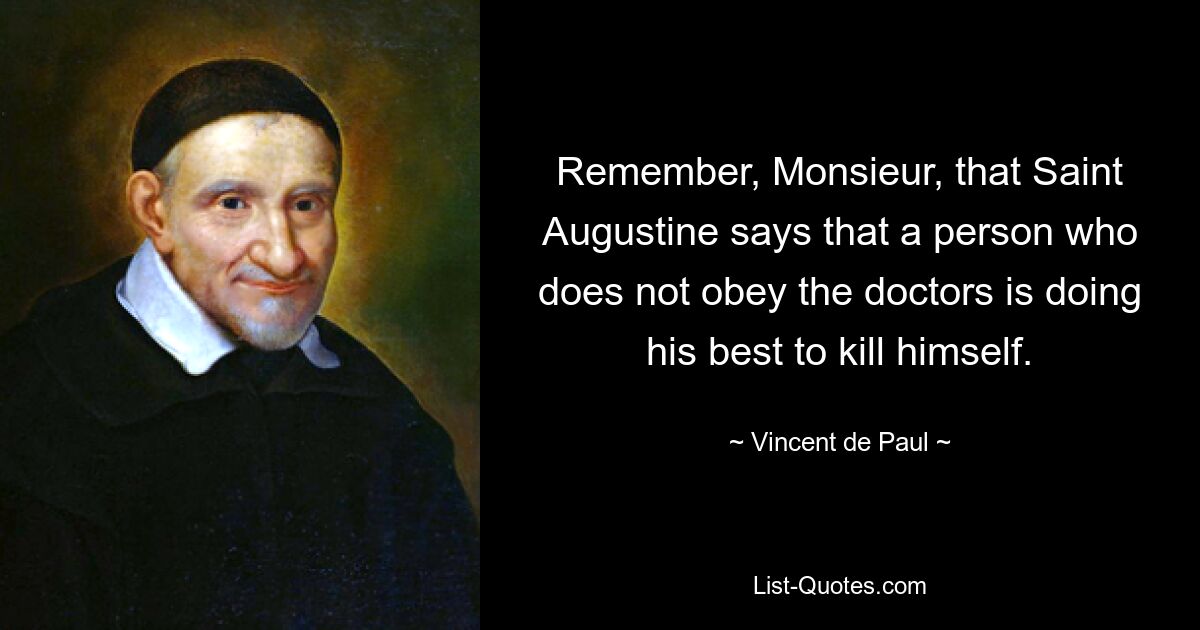 Remember, Monsieur, that Saint Augustine says that a person who does not obey the doctors is doing his best to kill himself. — © Vincent de Paul