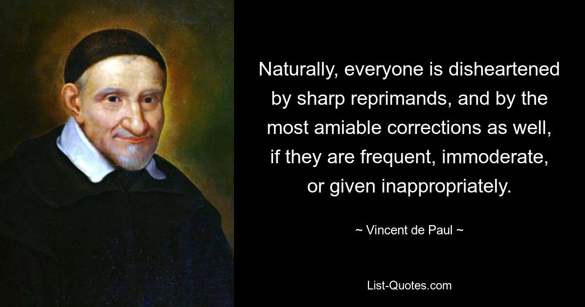 Naturally, everyone is disheartened by sharp reprimands, and by the most amiable corrections as well, if they are frequent, immoderate, or given inappropriately. — © Vincent de Paul