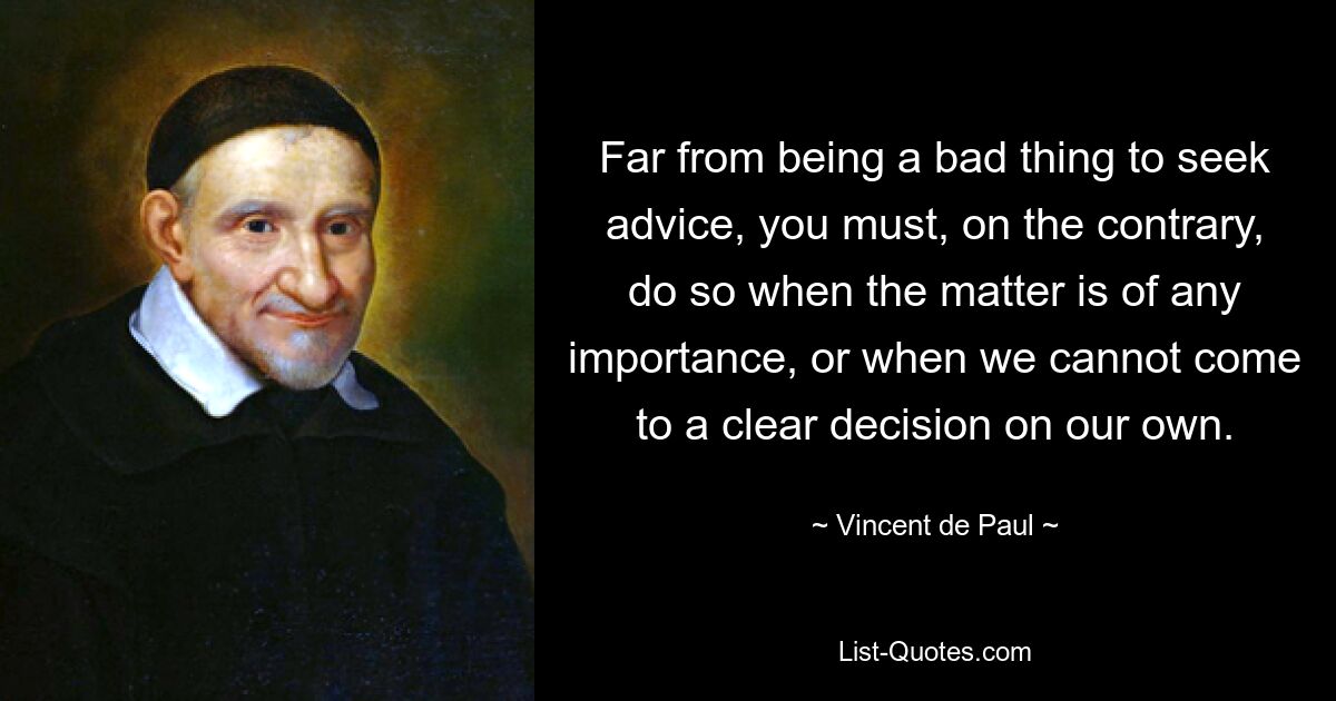 Far from being a bad thing to seek advice, you must, on the contrary, do so when the matter is of any importance, or when we cannot come to a clear decision on our own. — © Vincent de Paul