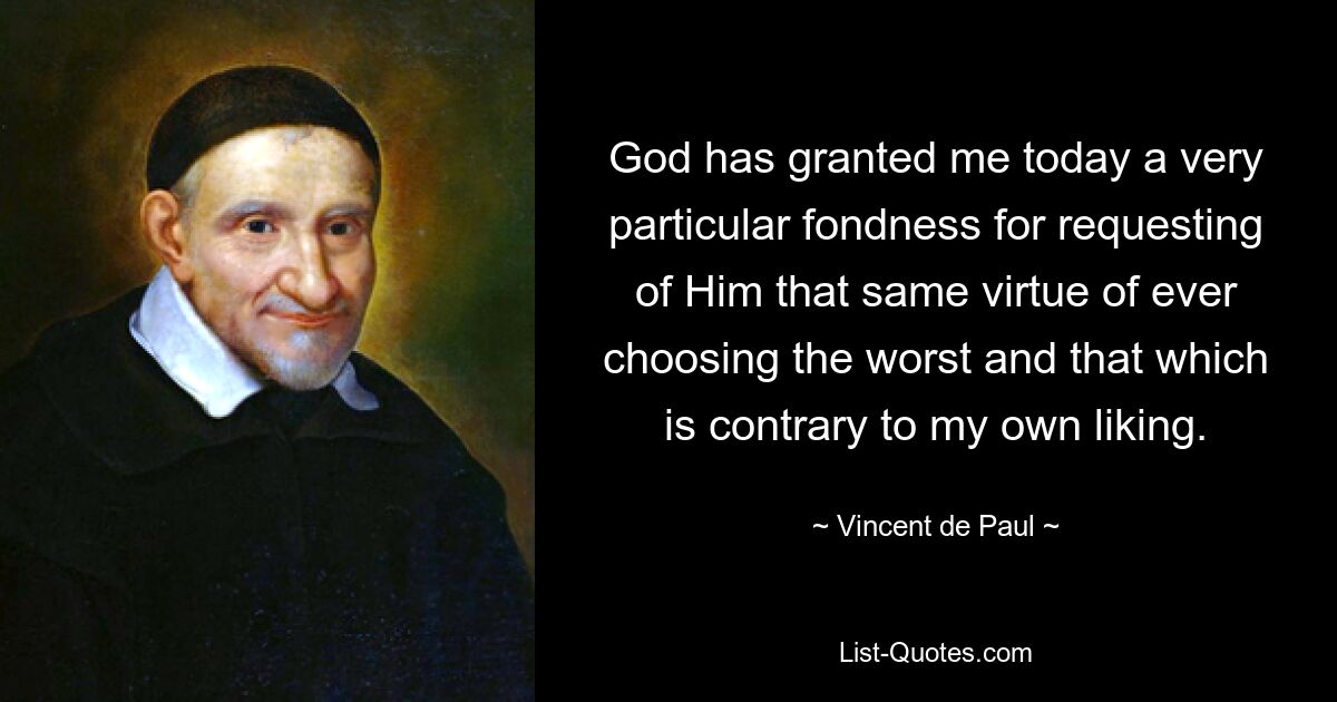 God has granted me today a very particular fondness for requesting of Him that same virtue of ever choosing the worst and that which is contrary to my own liking. — © Vincent de Paul