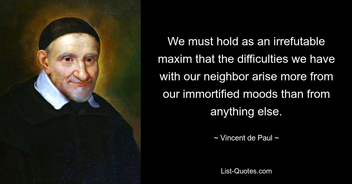 We must hold as an irrefutable maxim that the difficulties we have with our neighbor arise more from our immortified moods than from anything else. — © Vincent de Paul