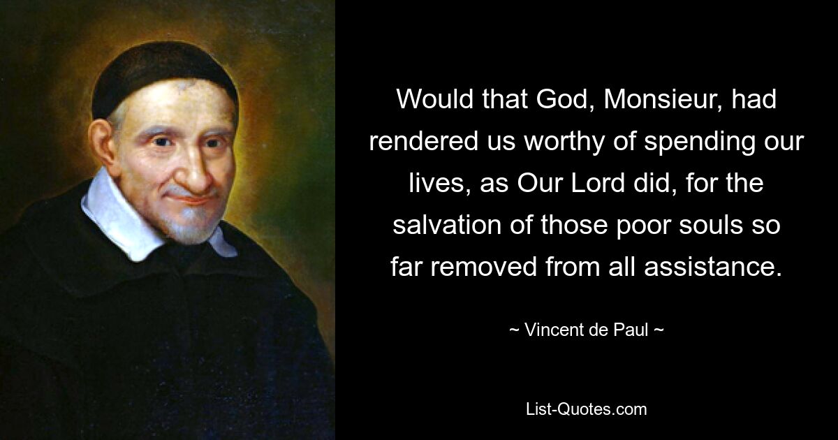 Would that God, Monsieur, had rendered us worthy of spending our lives, as Our Lord did, for the salvation of those poor souls so far removed from all assistance. — © Vincent de Paul