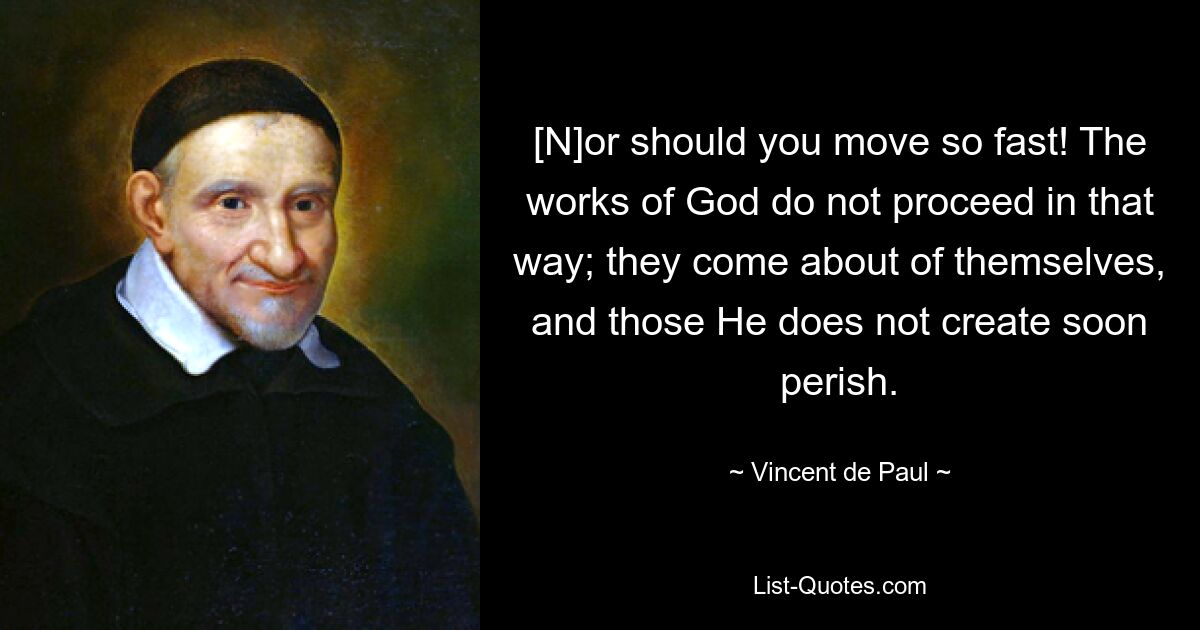 [N]or should you move so fast! The works of God do not proceed in that way; they come about of themselves, and those He does not create soon perish. — © Vincent de Paul