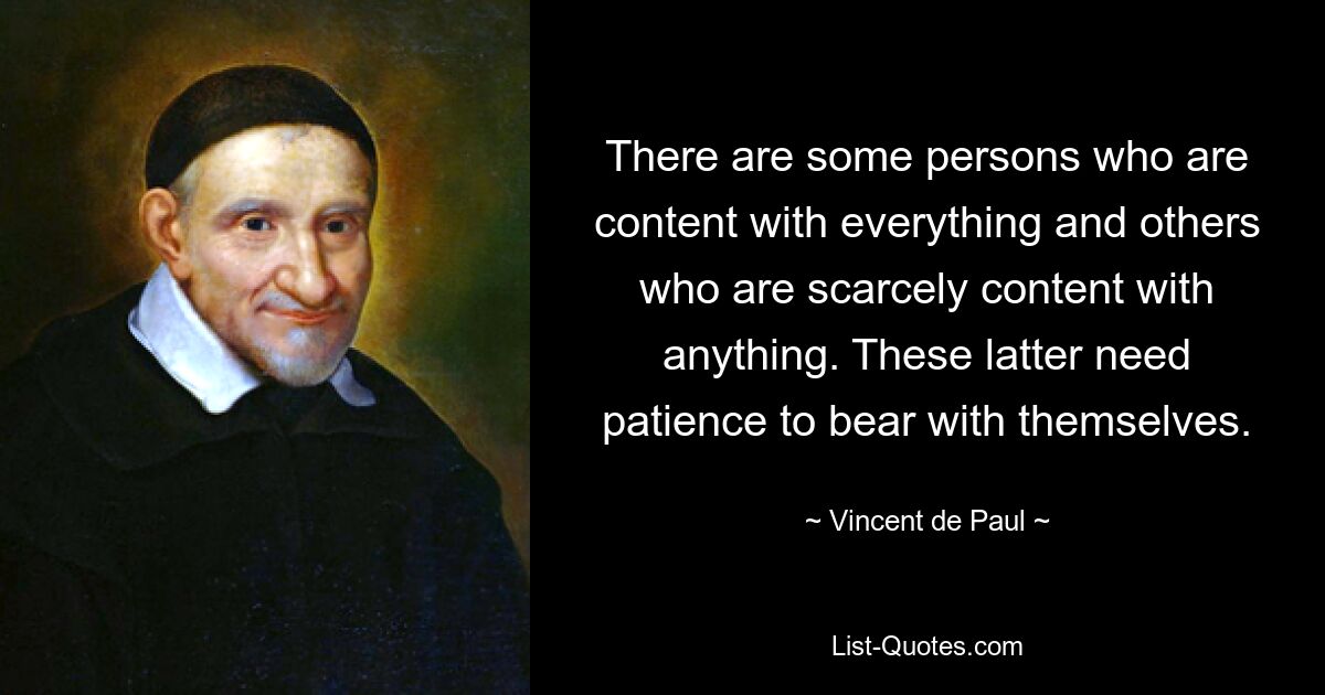 There are some persons who are content with everything and others who are scarcely content with anything. These latter need patience to bear with themselves. — © Vincent de Paul