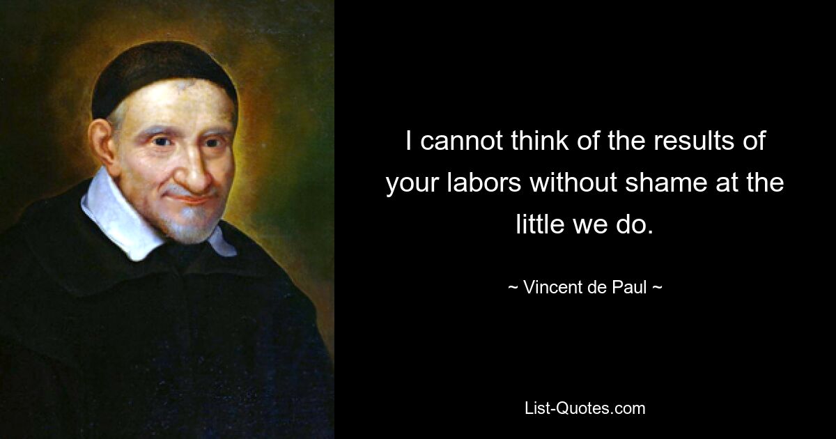 I cannot think of the results of your labors without shame at the little we do. — © Vincent de Paul