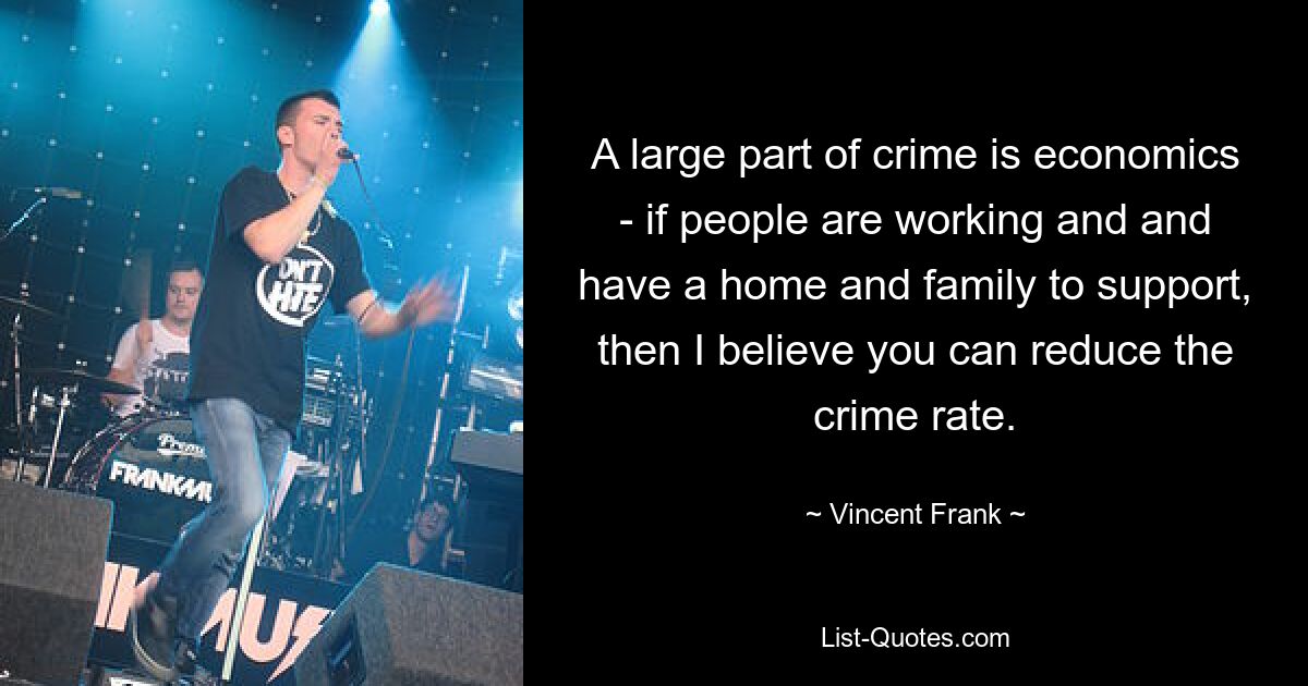 A large part of crime is economics - if people are working and and have a home and family to support, then I believe you can reduce the crime rate. — © Vincent Frank