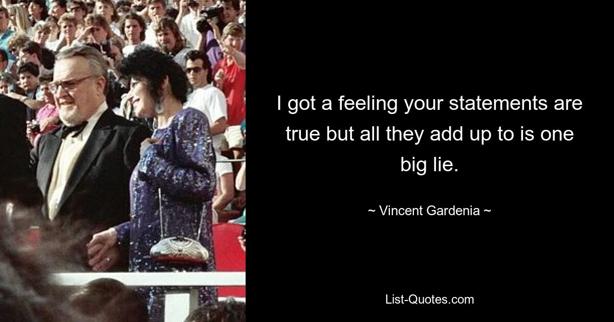 I got a feeling your statements are true but all they add up to is one big lie. — © Vincent Gardenia